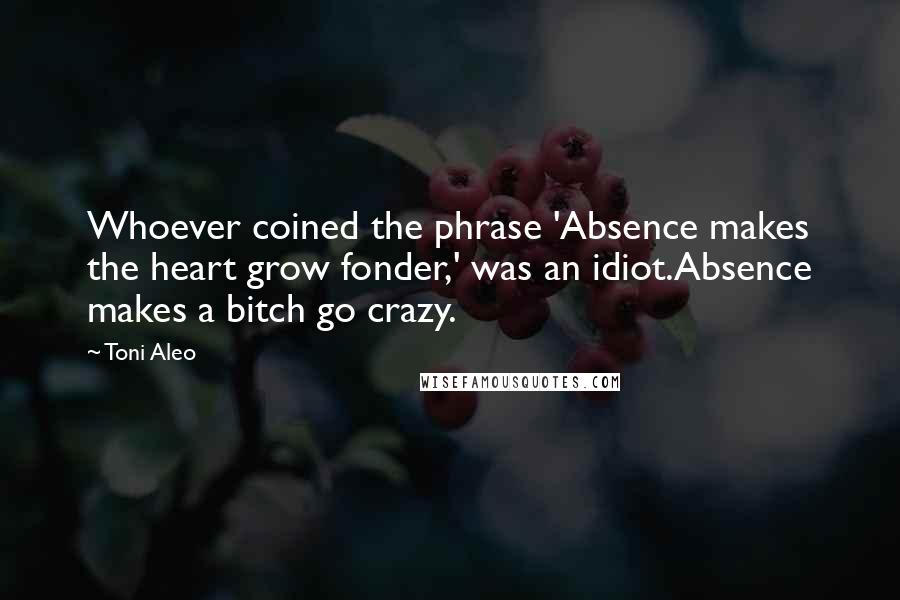 Toni Aleo Quotes: Whoever coined the phrase 'Absence makes the heart grow fonder,' was an idiot.Absence makes a bitch go crazy.