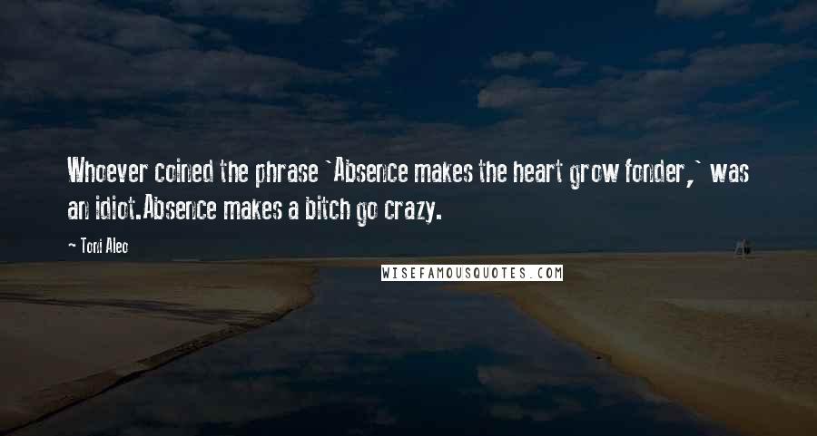 Toni Aleo Quotes: Whoever coined the phrase 'Absence makes the heart grow fonder,' was an idiot.Absence makes a bitch go crazy.