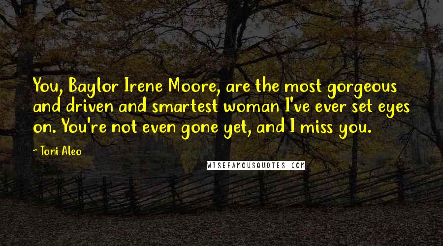 Toni Aleo Quotes: You, Baylor Irene Moore, are the most gorgeous and driven and smartest woman I've ever set eyes on. You're not even gone yet, and I miss you.