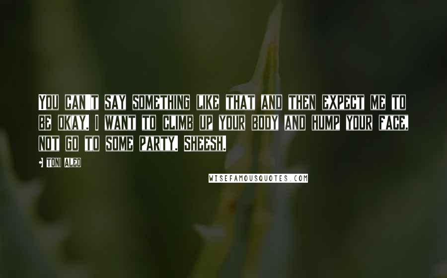Toni Aleo Quotes: You can't say something like that and then expect me to be okay. I want to climb up your body and hump your face, not go to some party. Sheesh.