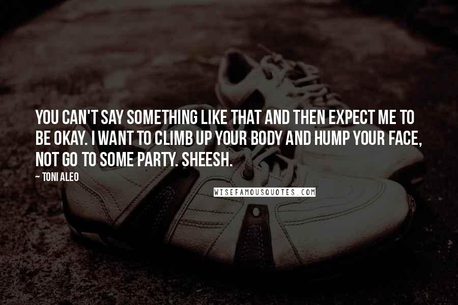 Toni Aleo Quotes: You can't say something like that and then expect me to be okay. I want to climb up your body and hump your face, not go to some party. Sheesh.