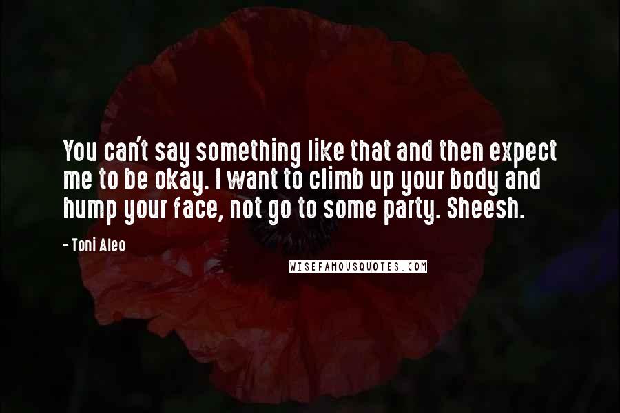 Toni Aleo Quotes: You can't say something like that and then expect me to be okay. I want to climb up your body and hump your face, not go to some party. Sheesh.