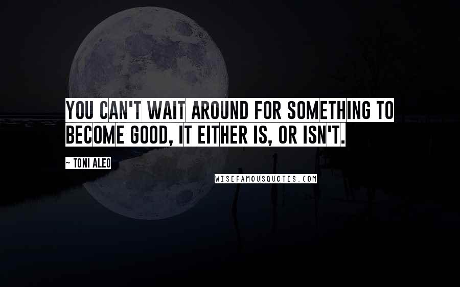 Toni Aleo Quotes: You can't wait around for something to become good, it either is, or isn't.