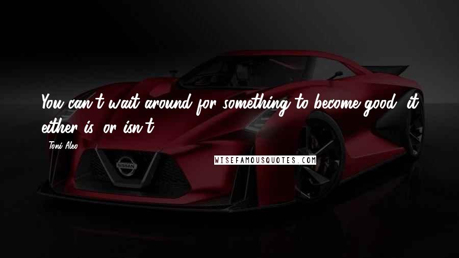 Toni Aleo Quotes: You can't wait around for something to become good, it either is, or isn't.