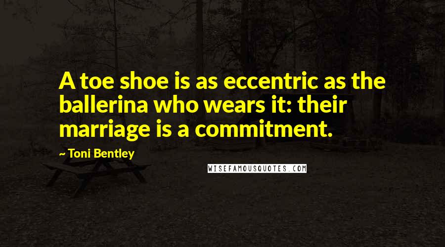Toni Bentley Quotes: A toe shoe is as eccentric as the ballerina who wears it: their marriage is a commitment.