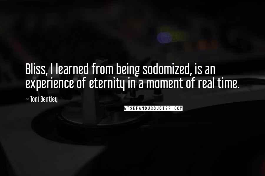 Toni Bentley Quotes: Bliss, I learned from being sodomized, is an experience of eternity in a moment of real time.