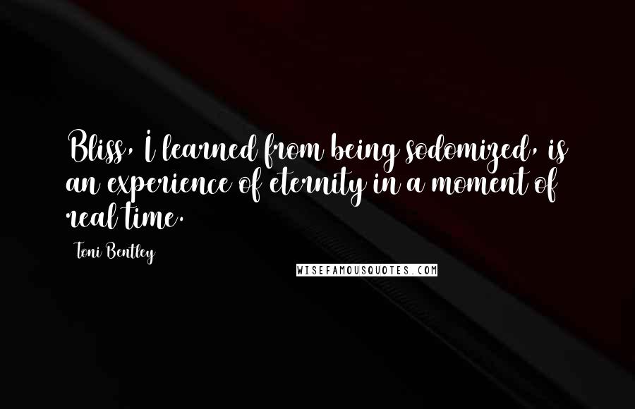 Toni Bentley Quotes: Bliss, I learned from being sodomized, is an experience of eternity in a moment of real time.