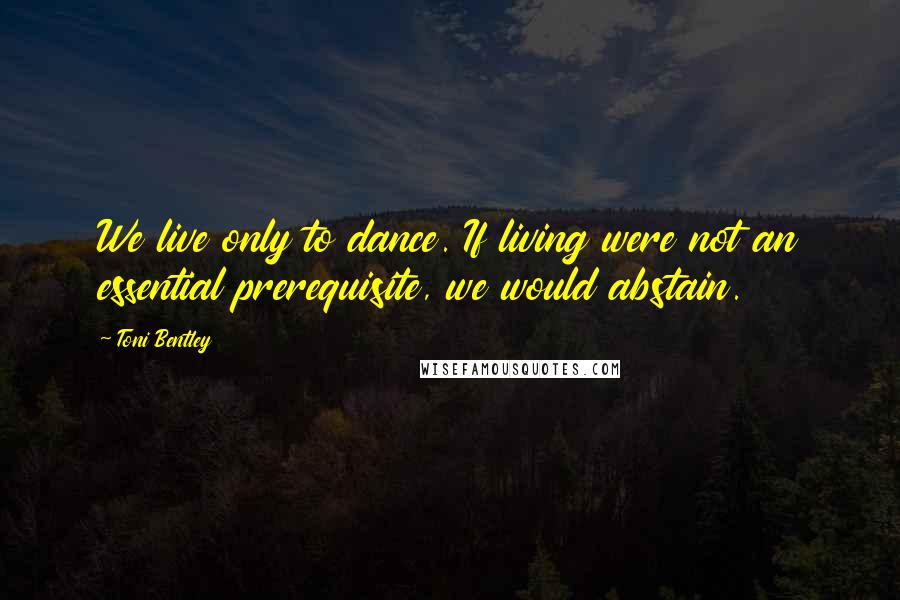 Toni Bentley Quotes: We live only to dance. If living were not an essential prerequisite, we would abstain.