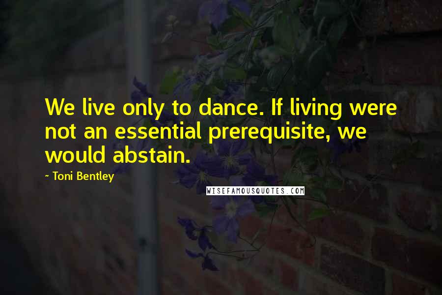 Toni Bentley Quotes: We live only to dance. If living were not an essential prerequisite, we would abstain.