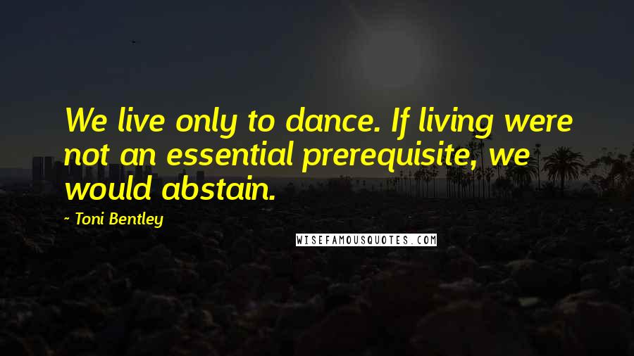Toni Bentley Quotes: We live only to dance. If living were not an essential prerequisite, we would abstain.