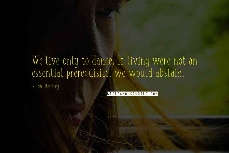 Toni Bentley Quotes: We live only to dance. If living were not an essential prerequisite, we would abstain.