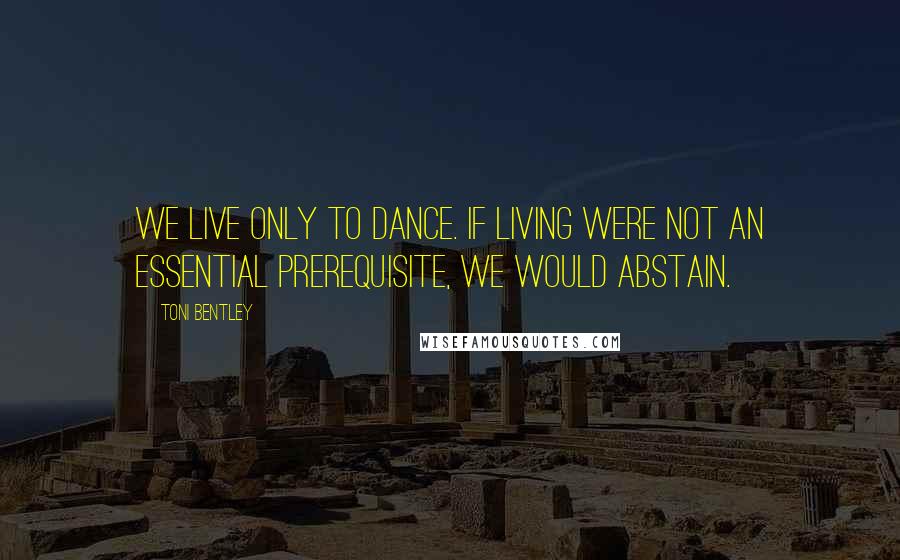 Toni Bentley Quotes: We live only to dance. If living were not an essential prerequisite, we would abstain.