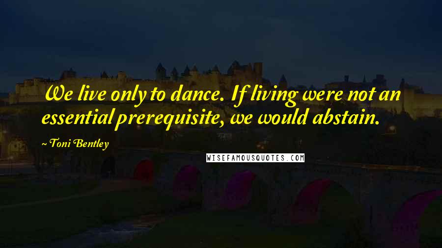 Toni Bentley Quotes: We live only to dance. If living were not an essential prerequisite, we would abstain.