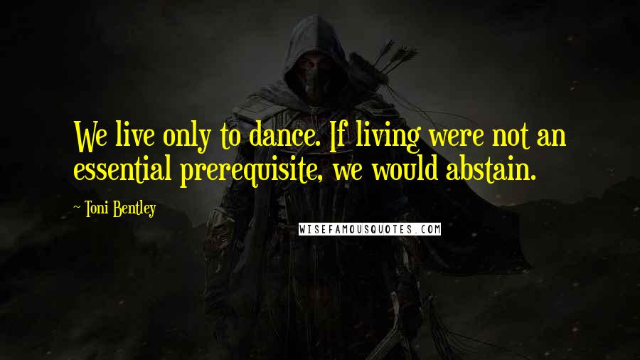 Toni Bentley Quotes: We live only to dance. If living were not an essential prerequisite, we would abstain.