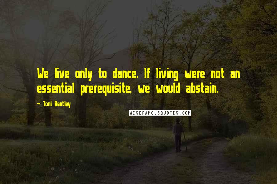 Toni Bentley Quotes: We live only to dance. If living were not an essential prerequisite, we would abstain.