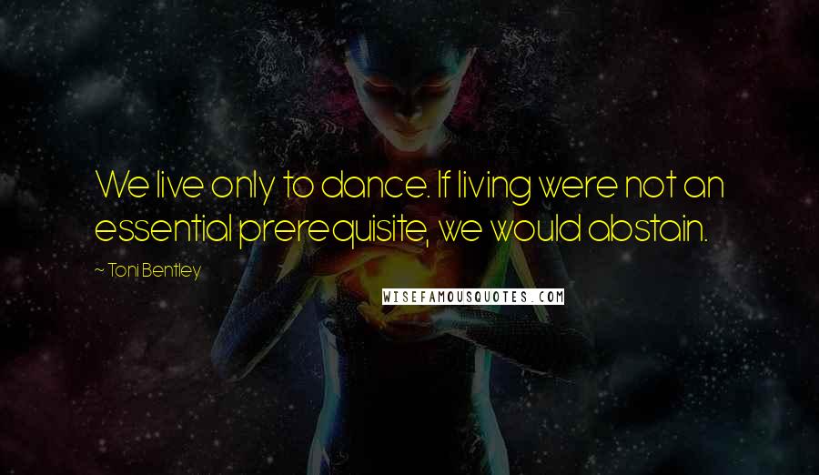 Toni Bentley Quotes: We live only to dance. If living were not an essential prerequisite, we would abstain.