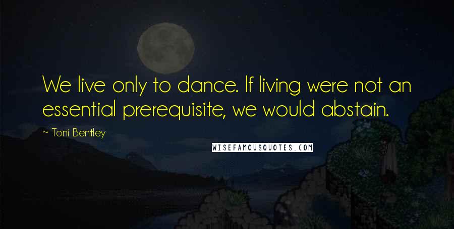 Toni Bentley Quotes: We live only to dance. If living were not an essential prerequisite, we would abstain.