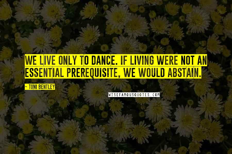 Toni Bentley Quotes: We live only to dance. If living were not an essential prerequisite, we would abstain.