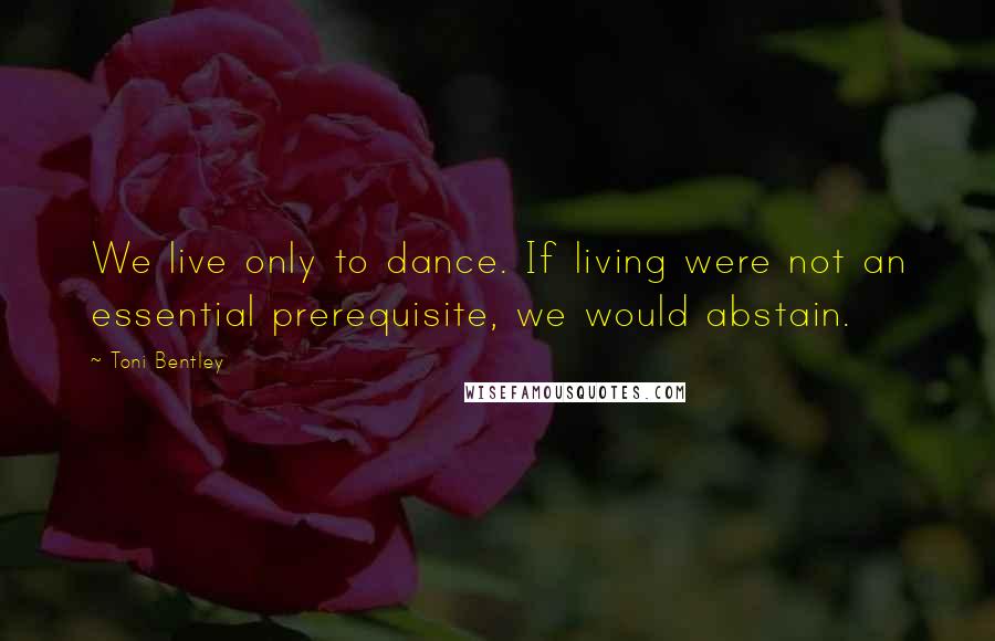 Toni Bentley Quotes: We live only to dance. If living were not an essential prerequisite, we would abstain.