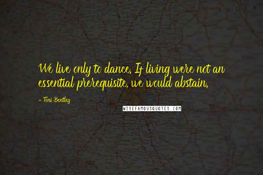 Toni Bentley Quotes: We live only to dance. If living were not an essential prerequisite, we would abstain.