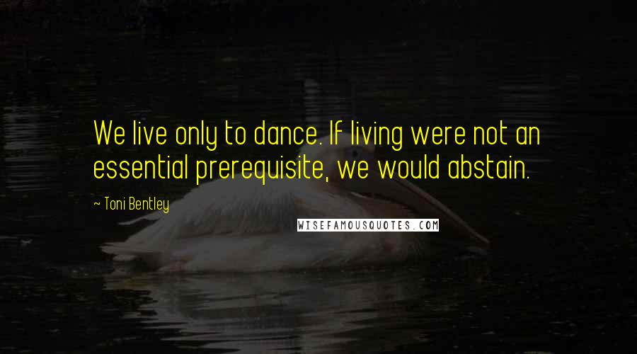 Toni Bentley Quotes: We live only to dance. If living were not an essential prerequisite, we would abstain.