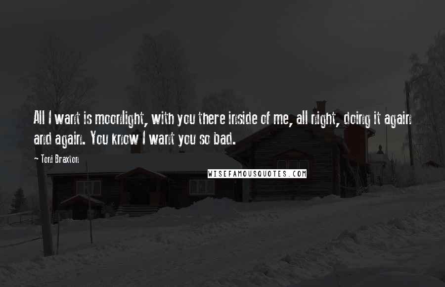 Toni Braxton Quotes: All I want is moonlight, with you there inside of me, all night, doing it again and again. You know I want you so bad.