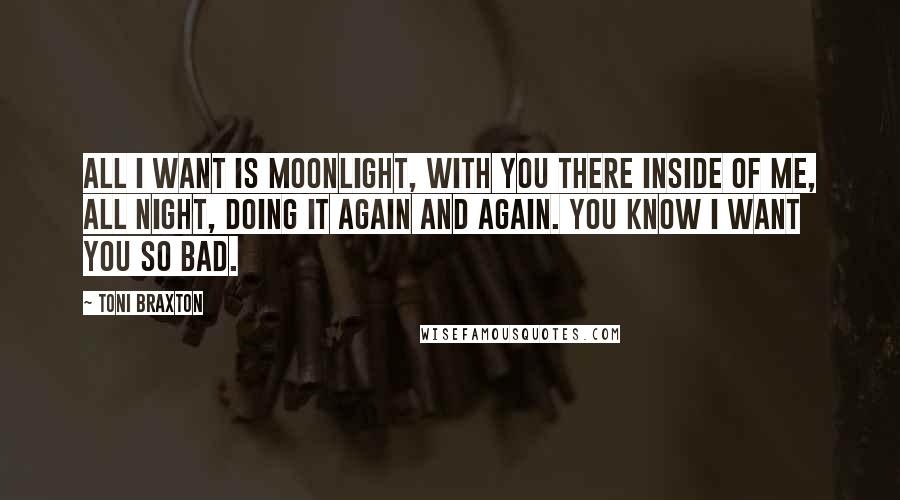 Toni Braxton Quotes: All I want is moonlight, with you there inside of me, all night, doing it again and again. You know I want you so bad.