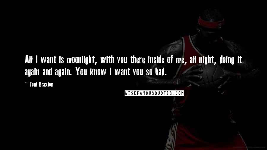 Toni Braxton Quotes: All I want is moonlight, with you there inside of me, all night, doing it again and again. You know I want you so bad.