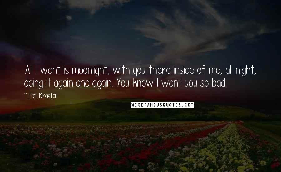 Toni Braxton Quotes: All I want is moonlight, with you there inside of me, all night, doing it again and again. You know I want you so bad.