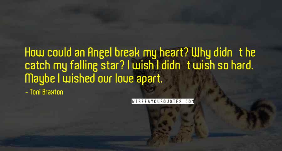 Toni Braxton Quotes: How could an Angel break my heart? Why didn't he catch my falling star? I wish I didn't wish so hard. Maybe I wished our love apart.