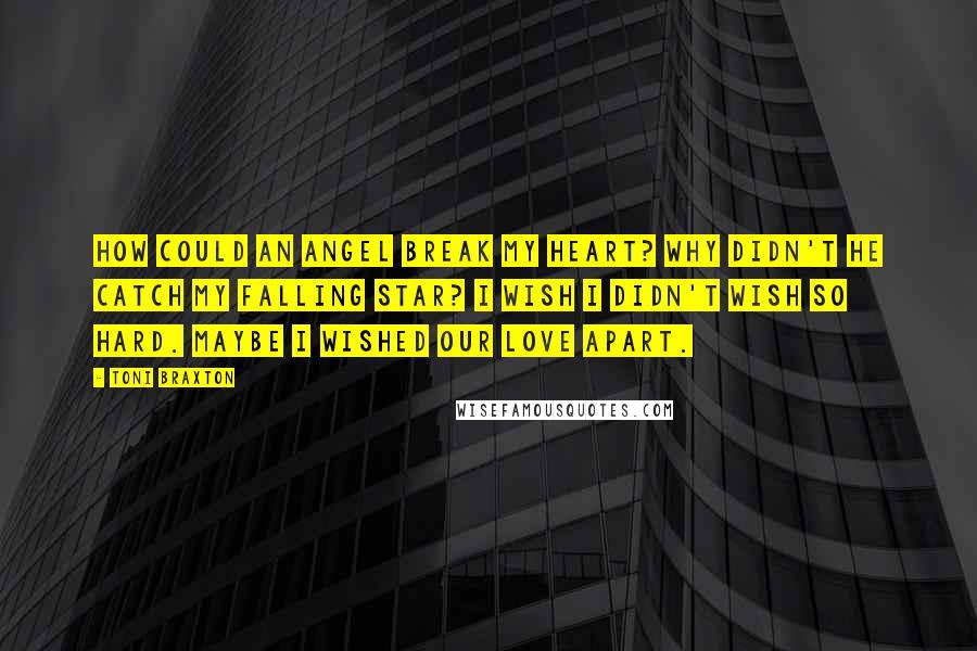 Toni Braxton Quotes: How could an Angel break my heart? Why didn't he catch my falling star? I wish I didn't wish so hard. Maybe I wished our love apart.