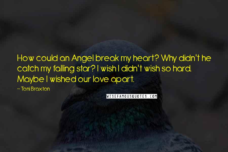 Toni Braxton Quotes: How could an Angel break my heart? Why didn't he catch my falling star? I wish I didn't wish so hard. Maybe I wished our love apart.