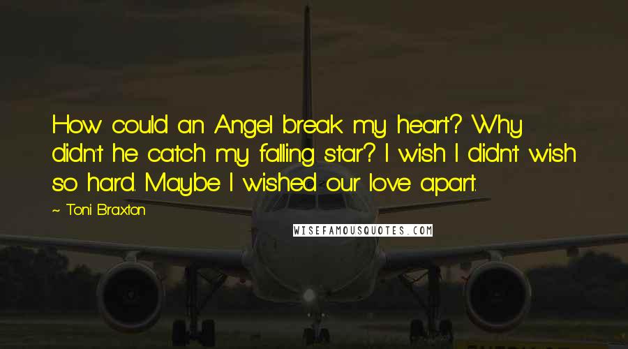 Toni Braxton Quotes: How could an Angel break my heart? Why didn't he catch my falling star? I wish I didn't wish so hard. Maybe I wished our love apart.