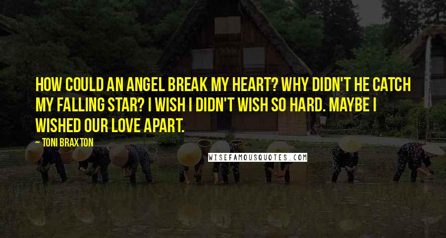 Toni Braxton Quotes: How could an Angel break my heart? Why didn't he catch my falling star? I wish I didn't wish so hard. Maybe I wished our love apart.