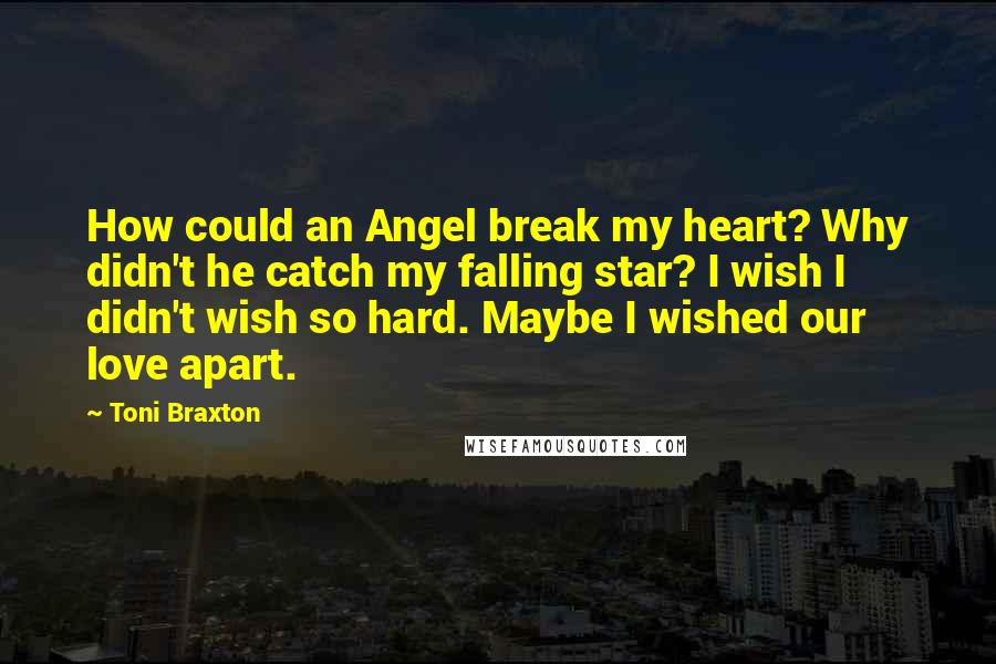 Toni Braxton Quotes: How could an Angel break my heart? Why didn't he catch my falling star? I wish I didn't wish so hard. Maybe I wished our love apart.