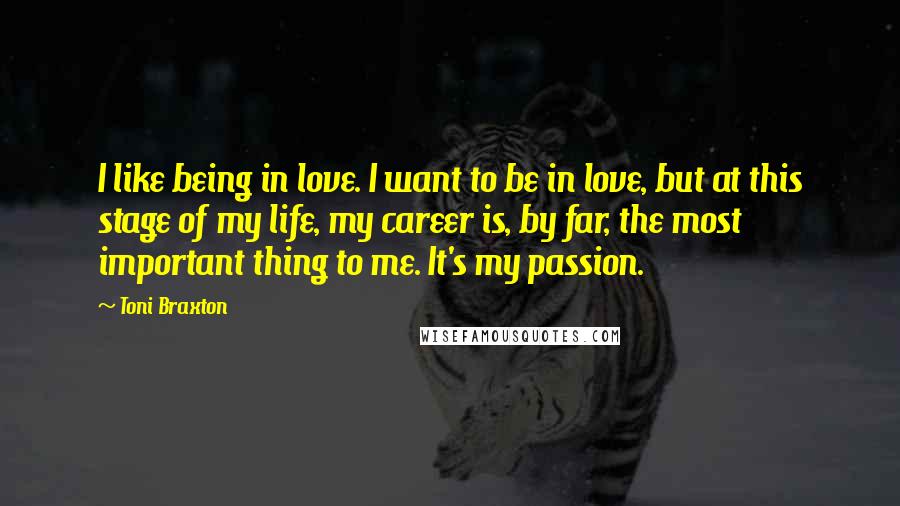 Toni Braxton Quotes: I like being in love. I want to be in love, but at this stage of my life, my career is, by far, the most important thing to me. It's my passion.
