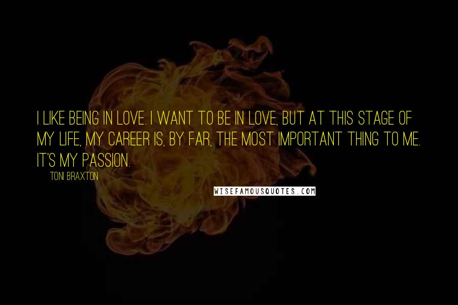 Toni Braxton Quotes: I like being in love. I want to be in love, but at this stage of my life, my career is, by far, the most important thing to me. It's my passion.