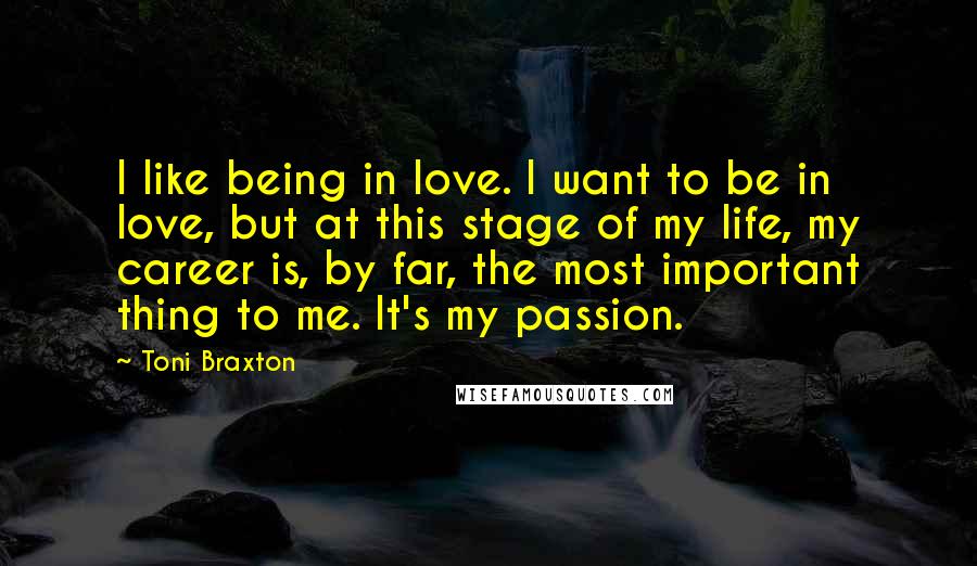 Toni Braxton Quotes: I like being in love. I want to be in love, but at this stage of my life, my career is, by far, the most important thing to me. It's my passion.