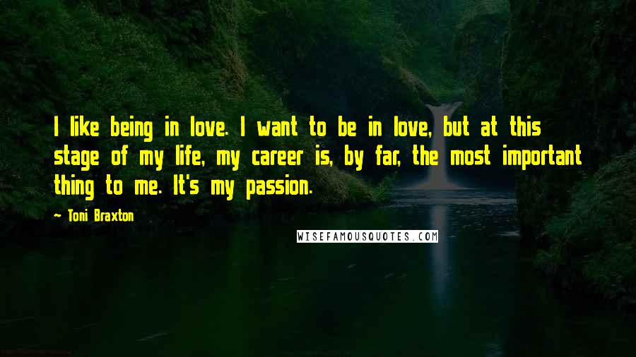 Toni Braxton Quotes: I like being in love. I want to be in love, but at this stage of my life, my career is, by far, the most important thing to me. It's my passion.