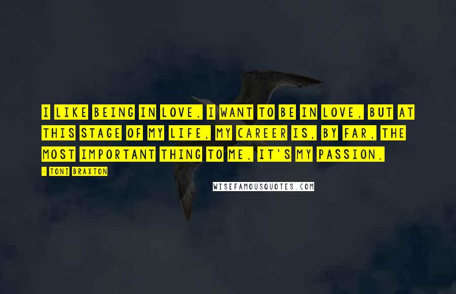 Toni Braxton Quotes: I like being in love. I want to be in love, but at this stage of my life, my career is, by far, the most important thing to me. It's my passion.