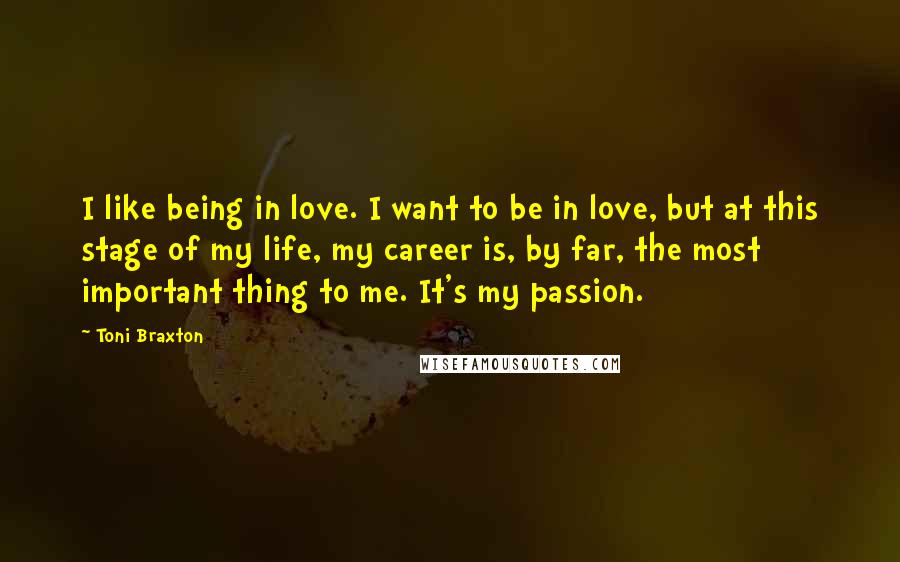 Toni Braxton Quotes: I like being in love. I want to be in love, but at this stage of my life, my career is, by far, the most important thing to me. It's my passion.