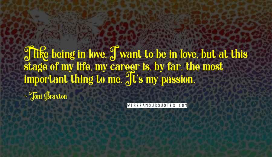 Toni Braxton Quotes: I like being in love. I want to be in love, but at this stage of my life, my career is, by far, the most important thing to me. It's my passion.