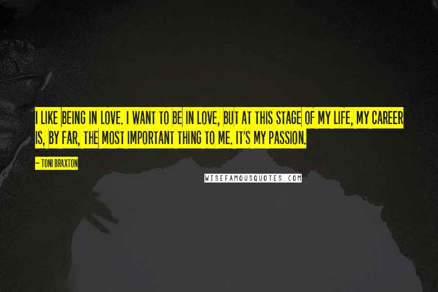 Toni Braxton Quotes: I like being in love. I want to be in love, but at this stage of my life, my career is, by far, the most important thing to me. It's my passion.