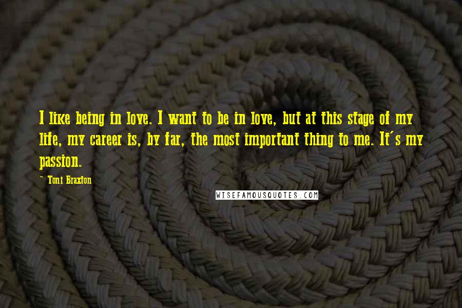 Toni Braxton Quotes: I like being in love. I want to be in love, but at this stage of my life, my career is, by far, the most important thing to me. It's my passion.