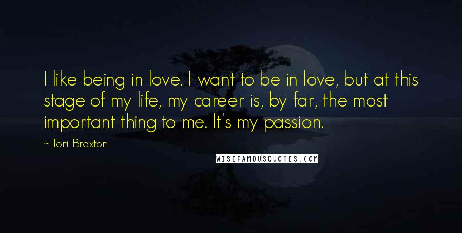 Toni Braxton Quotes: I like being in love. I want to be in love, but at this stage of my life, my career is, by far, the most important thing to me. It's my passion.