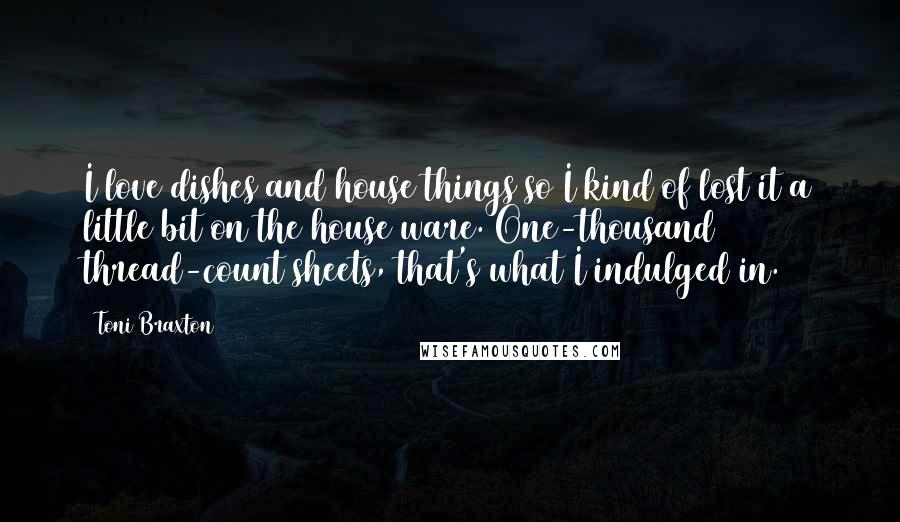 Toni Braxton Quotes: I love dishes and house things so I kind of lost it a little bit on the house ware. One-thousand thread-count sheets, that's what I indulged in.