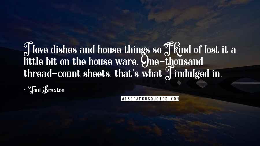 Toni Braxton Quotes: I love dishes and house things so I kind of lost it a little bit on the house ware. One-thousand thread-count sheets, that's what I indulged in.