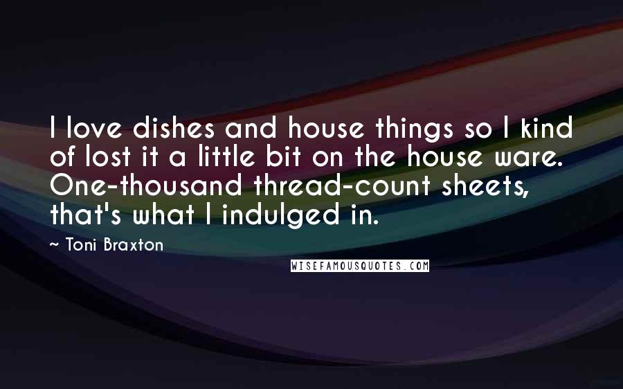 Toni Braxton Quotes: I love dishes and house things so I kind of lost it a little bit on the house ware. One-thousand thread-count sheets, that's what I indulged in.