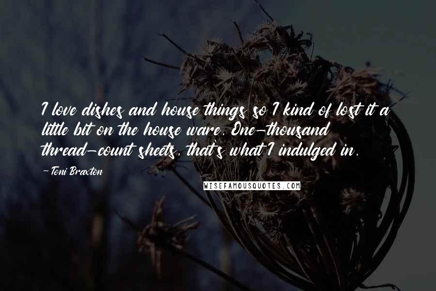 Toni Braxton Quotes: I love dishes and house things so I kind of lost it a little bit on the house ware. One-thousand thread-count sheets, that's what I indulged in.