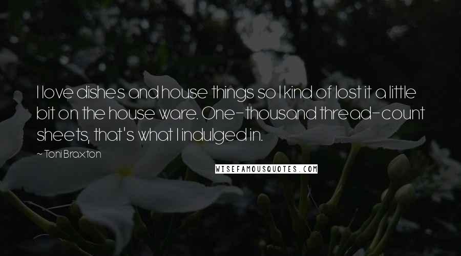 Toni Braxton Quotes: I love dishes and house things so I kind of lost it a little bit on the house ware. One-thousand thread-count sheets, that's what I indulged in.